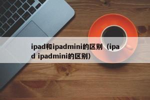 ipad和ipadmini的区别（ipad ipadmini的区别）