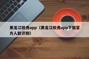 黑龙江税务app（黑龙江税务app下载官方人脸识别）