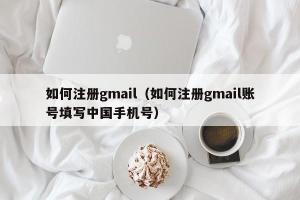 如何注册gmail（如何注册gmail账号填写中国手机号）