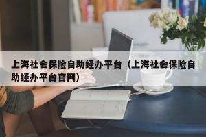 上海社会保险自助经办平台（上海社会保险自助经办平台官网）