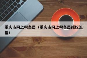 重庆市网上税务局（重庆市网上税务局授权流程）