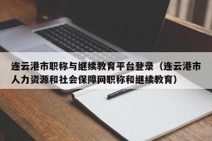 连云港市职称与继续教育平台登录（连云港市人力资源和社会保障网职称和继续教育）
