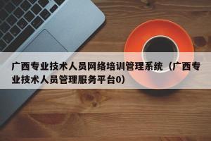 广西专业技术人员网络培训管理系统（广西专业技术人员管理服务平台0）