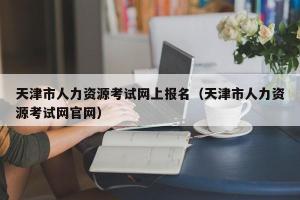 天津市人力资源考试网上报名（天津市人力资源考试网官网）