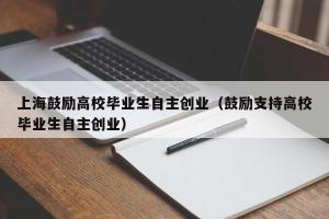 上海鼓励高校毕业生自主创业（鼓励支持高校毕业生自主创业）