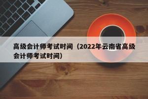 高级会计师考试时间（2024年云南省高级会计师考试时间）