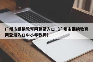 广州市继续教育网登录入口（广州市继续教育网登录入口中小学教师）