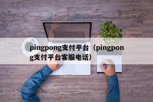 pingpong支付平台（pingpong支付平台客服电话）
