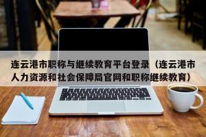 连云港市职称与继续教育平台登录（连云港市人力资源和社会保障局官网和职称继续教育）