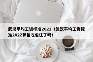 武汉平均工资标准2024（武汉平均工资标准2024算包吃包住了吗）