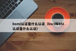 bsmi认证是什么认证（bsci和BSI认证是什么认证）