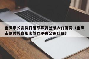 重庆市公需科目继续教育登录入口官网（重庆市继续教育服务管理平台公需科目）