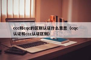 ccc和cqc的区别认证什么意思（cqc认证和ccc认证区别）