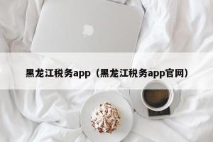 黑龙江税务app（黑龙江税务app官网）