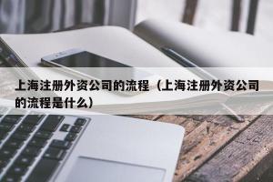 上海注册外资公司的流程（上海注册外资公司的流程是什么）
