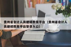 贵州省会计人员继续教育平台（贵州省会计人员继续教育平台登录入口）