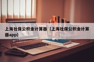 上海社保公积金计算器（上海社保公积金计算器app）