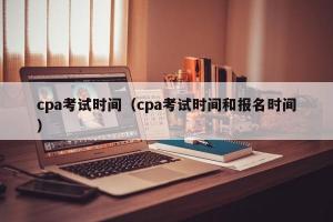 cpa考试时间（cpa考试时间和报名时间）
