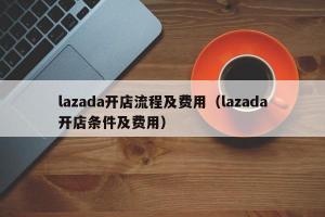 lazada开店流程及费用（lazada开店条件及费用）