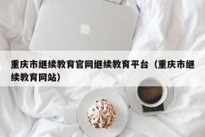 重庆市继续教育官网继续教育平台（重庆市继续教育网站）