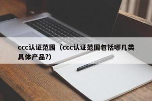 ccc认证范围（ccc认证范围包括哪几类具体产品?）