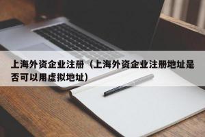 上海外资企业注册（上海外资企业注册地址是否可以用虚拟地址）